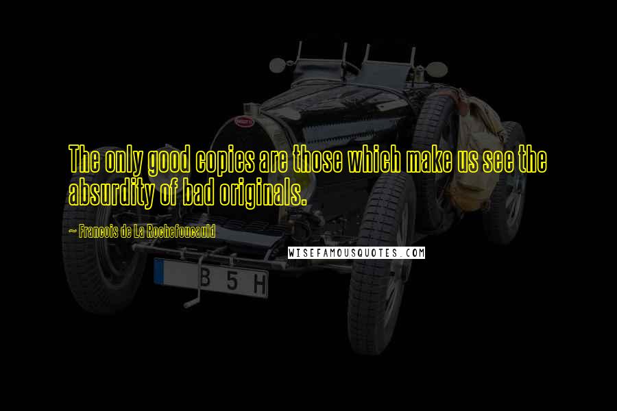 Francois De La Rochefoucauld Quotes: The only good copies are those which make us see the absurdity of bad originals.