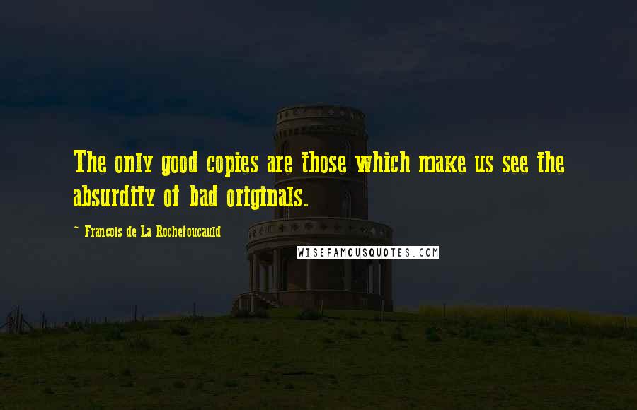 Francois De La Rochefoucauld Quotes: The only good copies are those which make us see the absurdity of bad originals.