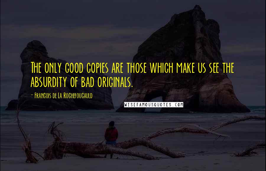 Francois De La Rochefoucauld Quotes: The only good copies are those which make us see the absurdity of bad originals.