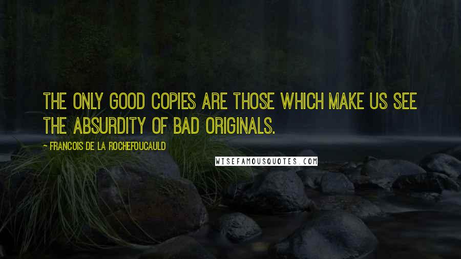 Francois De La Rochefoucauld Quotes: The only good copies are those which make us see the absurdity of bad originals.