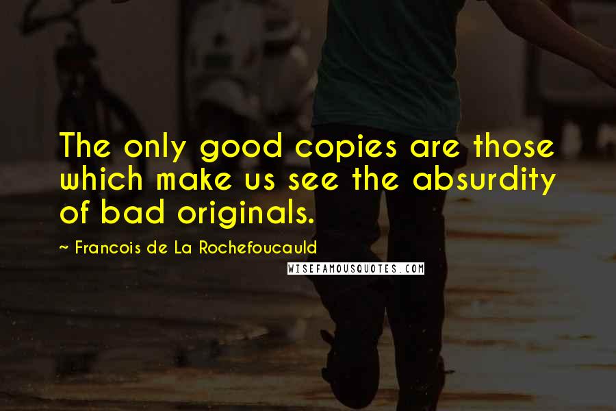Francois De La Rochefoucauld Quotes: The only good copies are those which make us see the absurdity of bad originals.