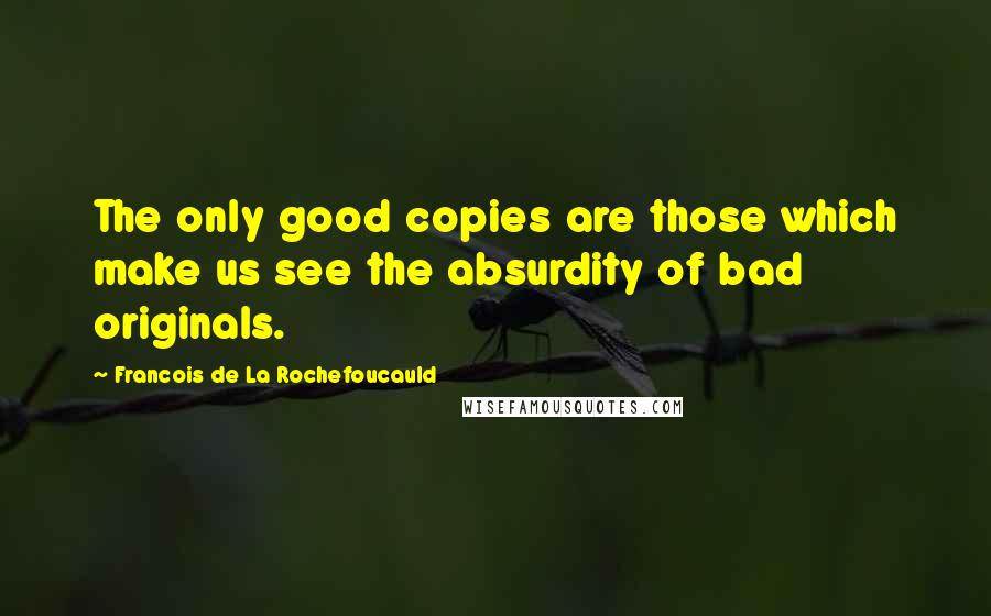 Francois De La Rochefoucauld Quotes: The only good copies are those which make us see the absurdity of bad originals.