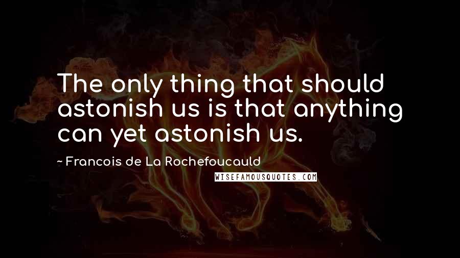 Francois De La Rochefoucauld Quotes: The only thing that should astonish us is that anything can yet astonish us.