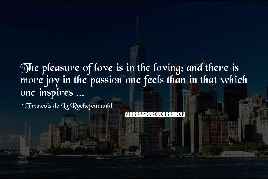 Francois De La Rochefoucauld Quotes: The pleasure of love is in the loving; and there is more joy in the passion one feels than in that which one inspires ...