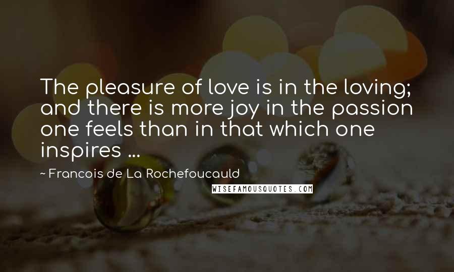 Francois De La Rochefoucauld Quotes: The pleasure of love is in the loving; and there is more joy in the passion one feels than in that which one inspires ...