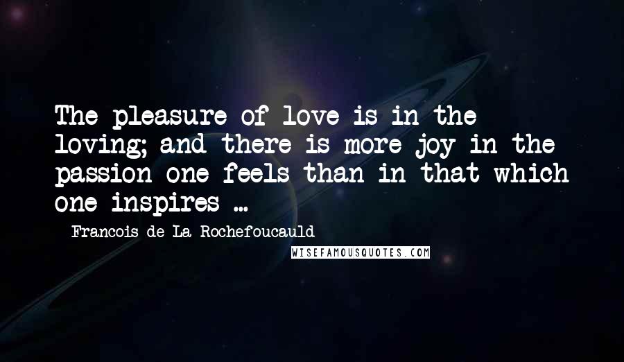 Francois De La Rochefoucauld Quotes: The pleasure of love is in the loving; and there is more joy in the passion one feels than in that which one inspires ...