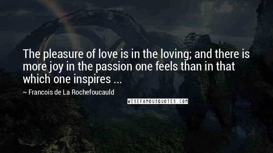 Francois De La Rochefoucauld Quotes: The pleasure of love is in the loving; and there is more joy in the passion one feels than in that which one inspires ...