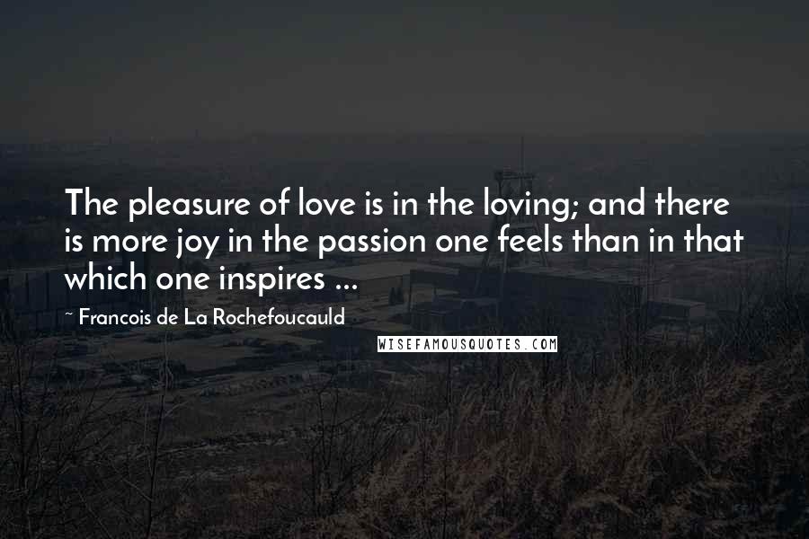 Francois De La Rochefoucauld Quotes: The pleasure of love is in the loving; and there is more joy in the passion one feels than in that which one inspires ...