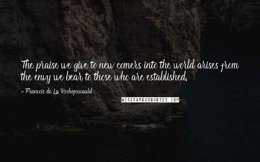 Francois De La Rochefoucauld Quotes: The praise we give to new comers into the world arises from the envy we bear to those who are established.