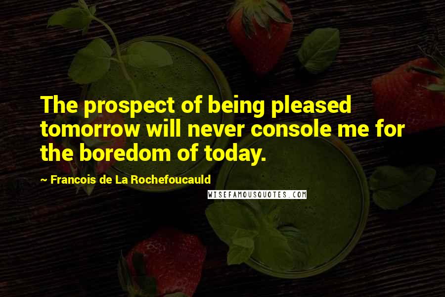 Francois De La Rochefoucauld Quotes: The prospect of being pleased tomorrow will never console me for the boredom of today.