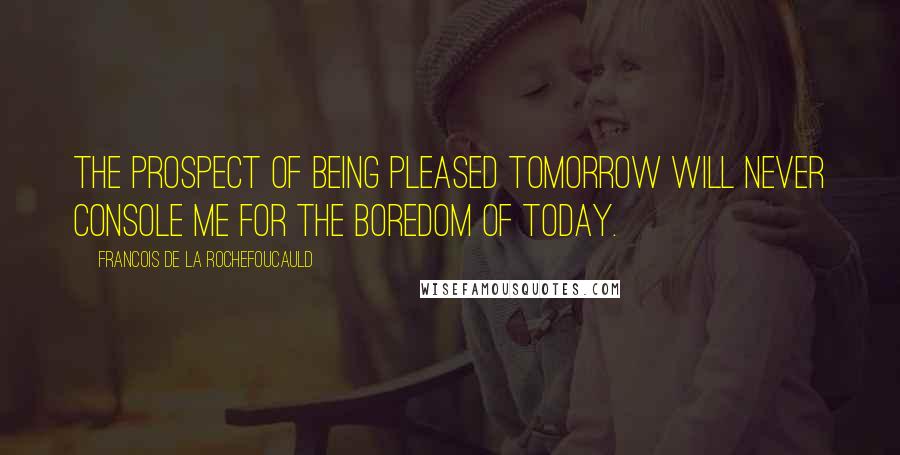 Francois De La Rochefoucauld Quotes: The prospect of being pleased tomorrow will never console me for the boredom of today.