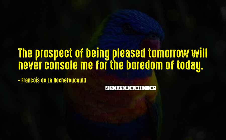 Francois De La Rochefoucauld Quotes: The prospect of being pleased tomorrow will never console me for the boredom of today.