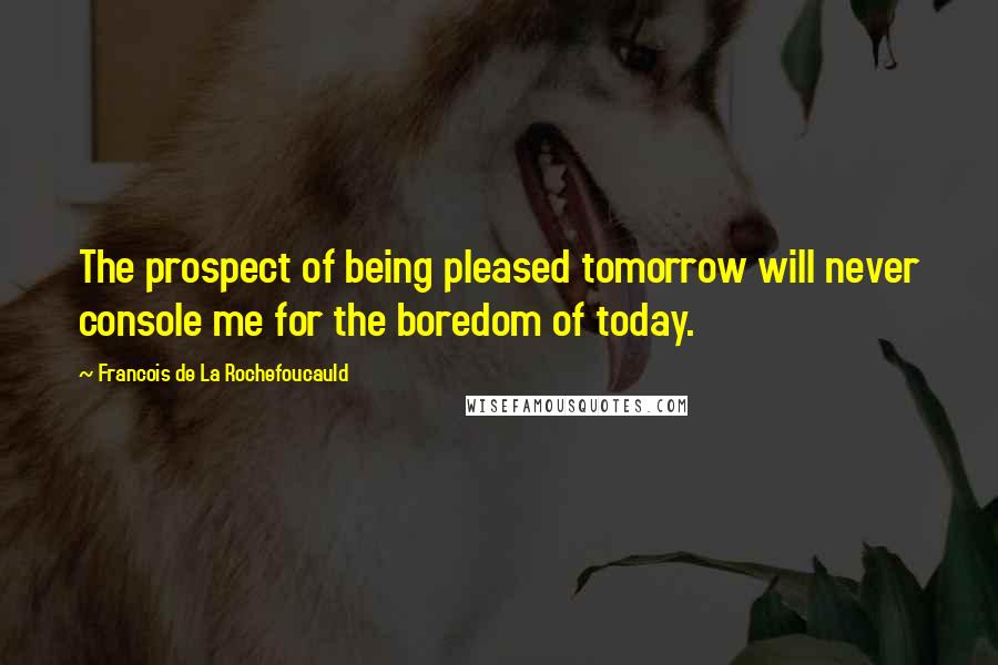 Francois De La Rochefoucauld Quotes: The prospect of being pleased tomorrow will never console me for the boredom of today.