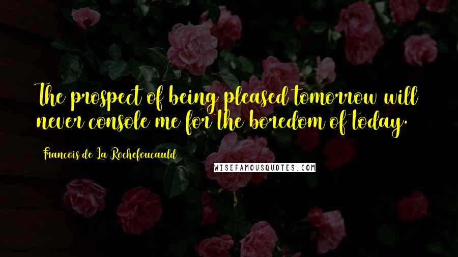 Francois De La Rochefoucauld Quotes: The prospect of being pleased tomorrow will never console me for the boredom of today.