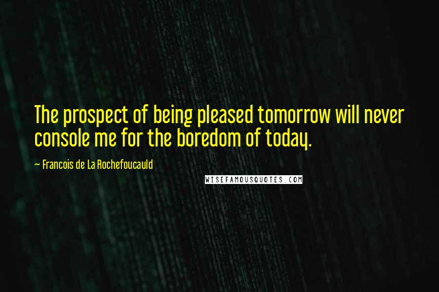 Francois De La Rochefoucauld Quotes: The prospect of being pleased tomorrow will never console me for the boredom of today.