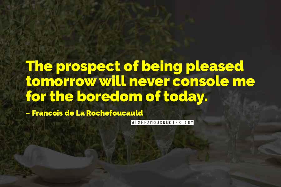 Francois De La Rochefoucauld Quotes: The prospect of being pleased tomorrow will never console me for the boredom of today.