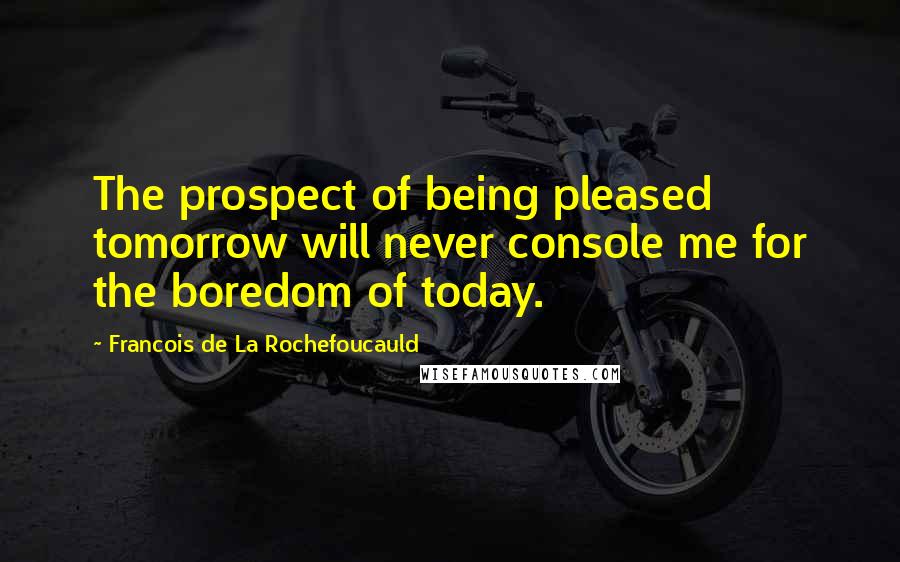 Francois De La Rochefoucauld Quotes: The prospect of being pleased tomorrow will never console me for the boredom of today.