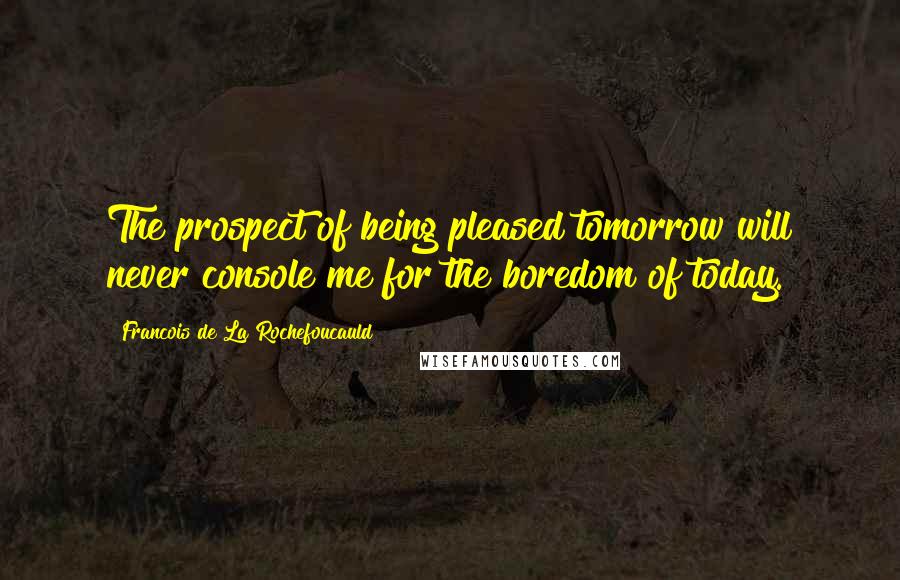 Francois De La Rochefoucauld Quotes: The prospect of being pleased tomorrow will never console me for the boredom of today.