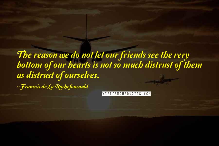 Francois De La Rochefoucauld Quotes: The reason we do not let our friends see the very bottom of our hearts is not so much distrust of them as distrust of ourselves.