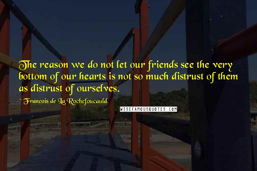 Francois De La Rochefoucauld Quotes: The reason we do not let our friends see the very bottom of our hearts is not so much distrust of them as distrust of ourselves.
