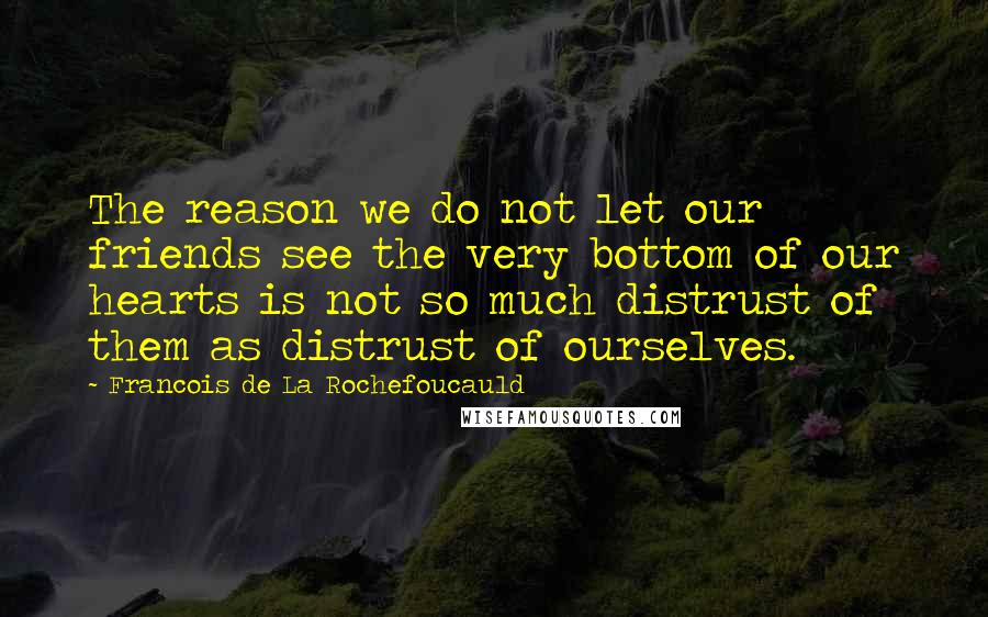 Francois De La Rochefoucauld Quotes: The reason we do not let our friends see the very bottom of our hearts is not so much distrust of them as distrust of ourselves.