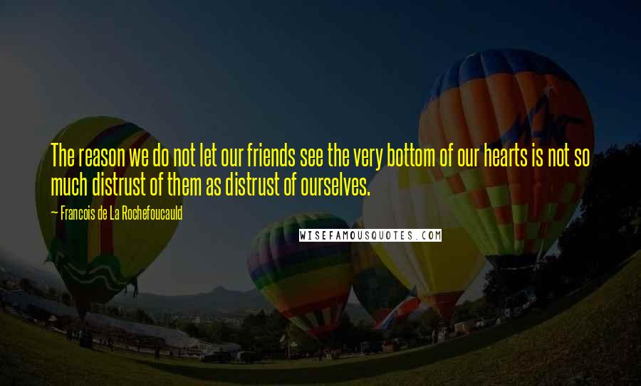 Francois De La Rochefoucauld Quotes: The reason we do not let our friends see the very bottom of our hearts is not so much distrust of them as distrust of ourselves.