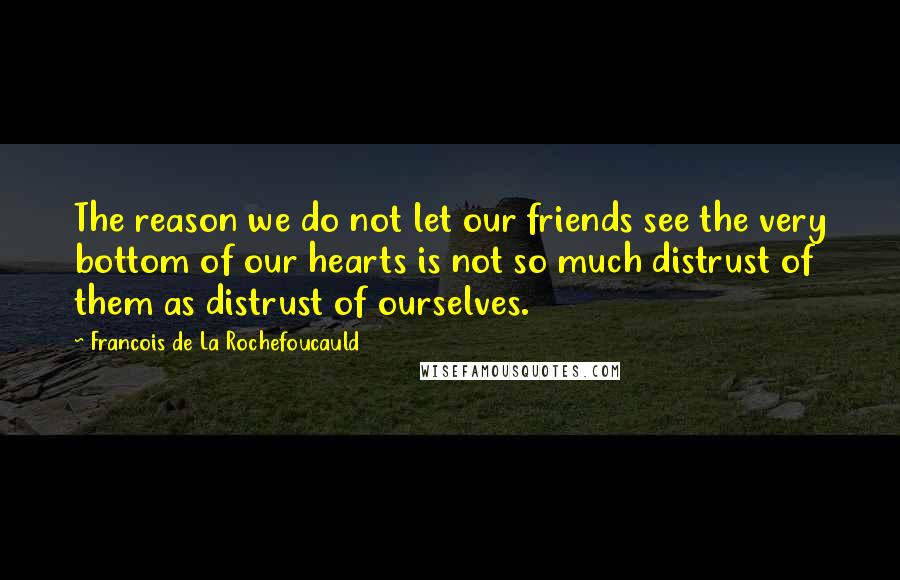 Francois De La Rochefoucauld Quotes: The reason we do not let our friends see the very bottom of our hearts is not so much distrust of them as distrust of ourselves.