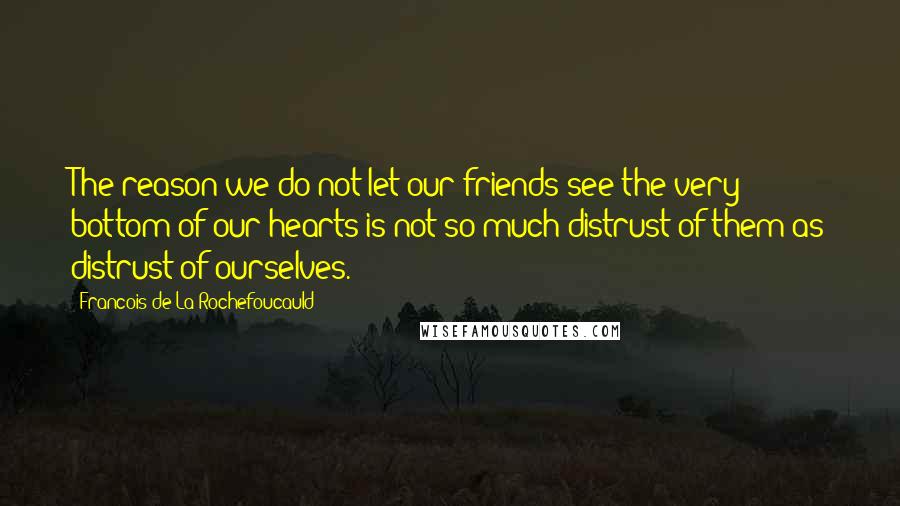 Francois De La Rochefoucauld Quotes: The reason we do not let our friends see the very bottom of our hearts is not so much distrust of them as distrust of ourselves.