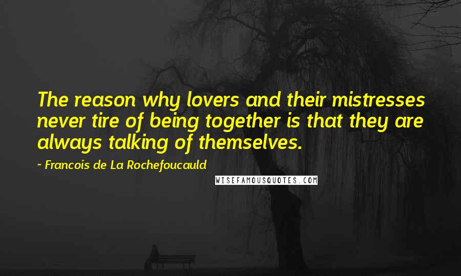 Francois De La Rochefoucauld Quotes: The reason why lovers and their mistresses never tire of being together is that they are always talking of themselves.