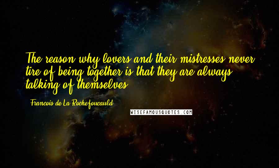 Francois De La Rochefoucauld Quotes: The reason why lovers and their mistresses never tire of being together is that they are always talking of themselves.