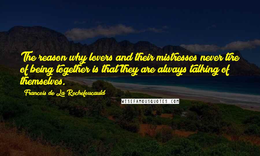 Francois De La Rochefoucauld Quotes: The reason why lovers and their mistresses never tire of being together is that they are always talking of themselves.