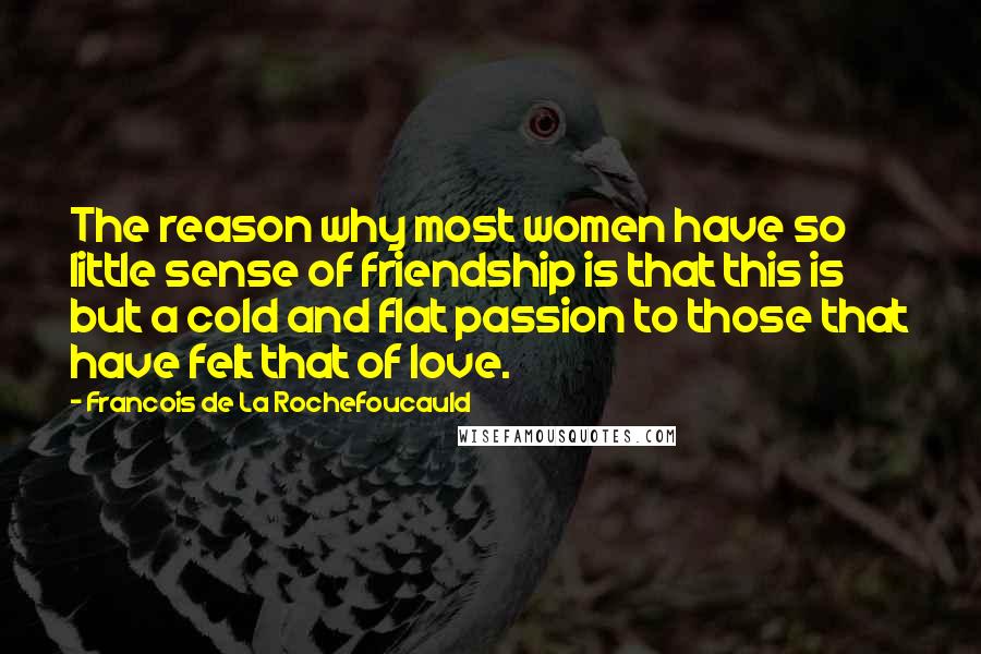 Francois De La Rochefoucauld Quotes: The reason why most women have so little sense of friendship is that this is but a cold and flat passion to those that have felt that of love.