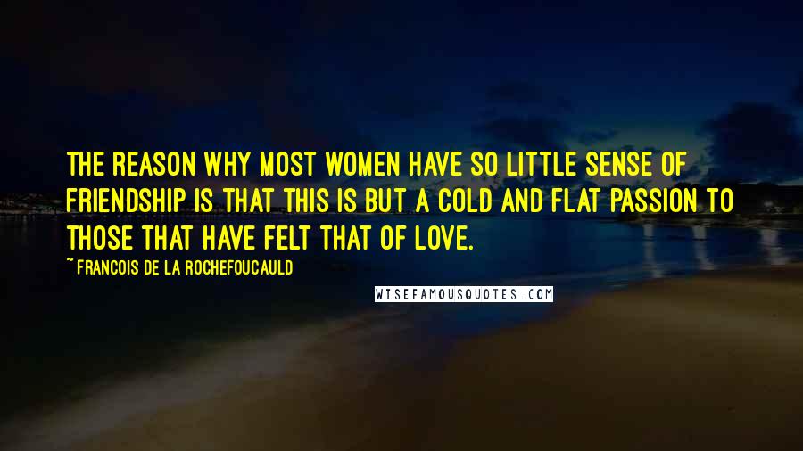 Francois De La Rochefoucauld Quotes: The reason why most women have so little sense of friendship is that this is but a cold and flat passion to those that have felt that of love.