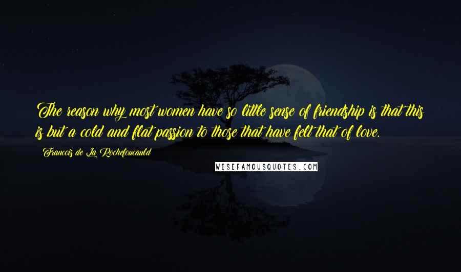 Francois De La Rochefoucauld Quotes: The reason why most women have so little sense of friendship is that this is but a cold and flat passion to those that have felt that of love.