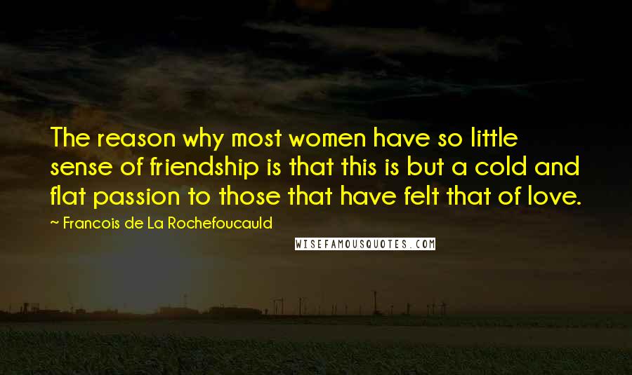 Francois De La Rochefoucauld Quotes: The reason why most women have so little sense of friendship is that this is but a cold and flat passion to those that have felt that of love.