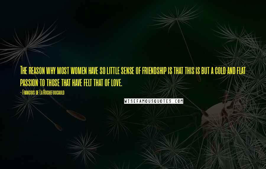 Francois De La Rochefoucauld Quotes: The reason why most women have so little sense of friendship is that this is but a cold and flat passion to those that have felt that of love.