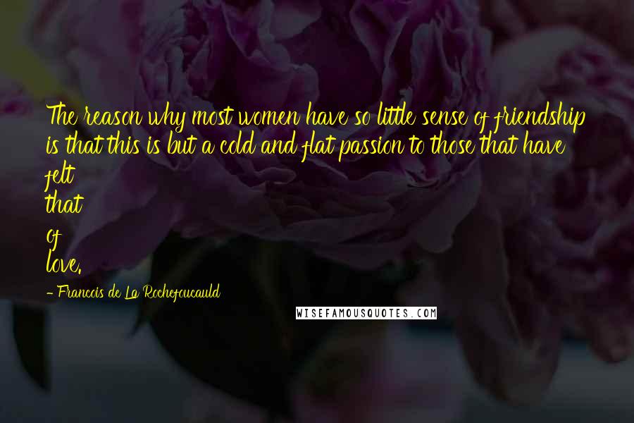 Francois De La Rochefoucauld Quotes: The reason why most women have so little sense of friendship is that this is but a cold and flat passion to those that have felt that of love.