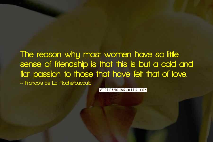 Francois De La Rochefoucauld Quotes: The reason why most women have so little sense of friendship is that this is but a cold and flat passion to those that have felt that of love.