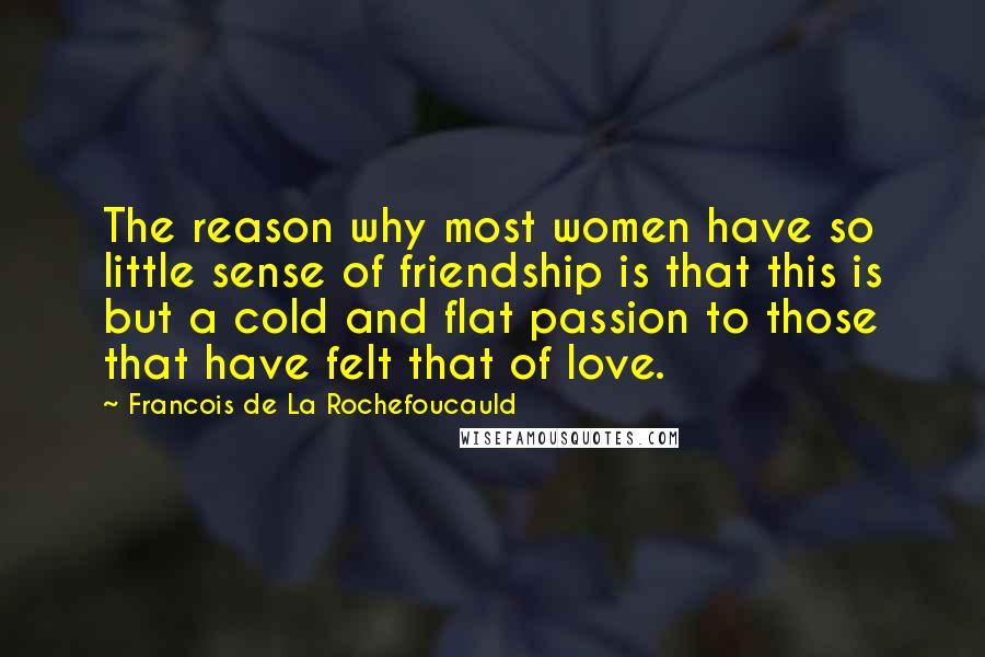 Francois De La Rochefoucauld Quotes: The reason why most women have so little sense of friendship is that this is but a cold and flat passion to those that have felt that of love.
