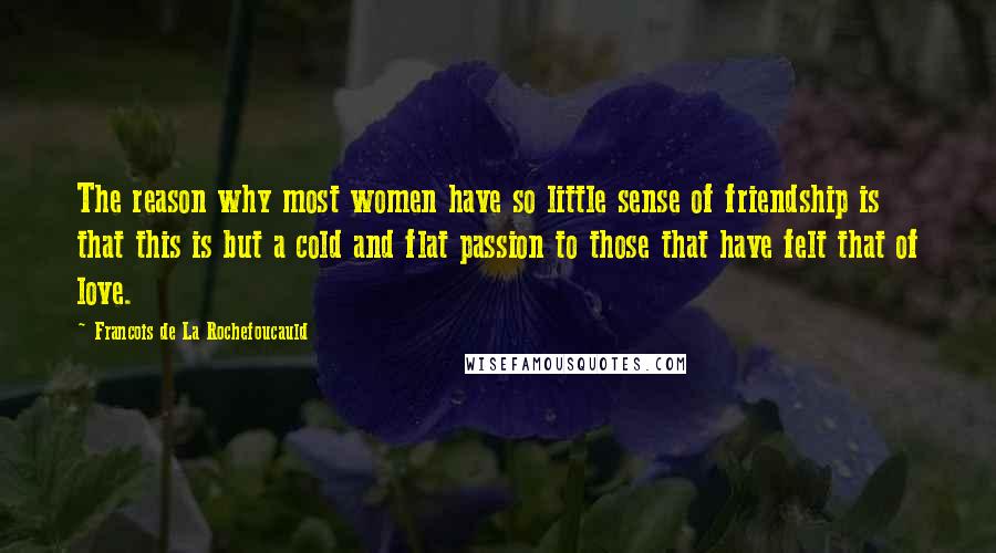 Francois De La Rochefoucauld Quotes: The reason why most women have so little sense of friendship is that this is but a cold and flat passion to those that have felt that of love.