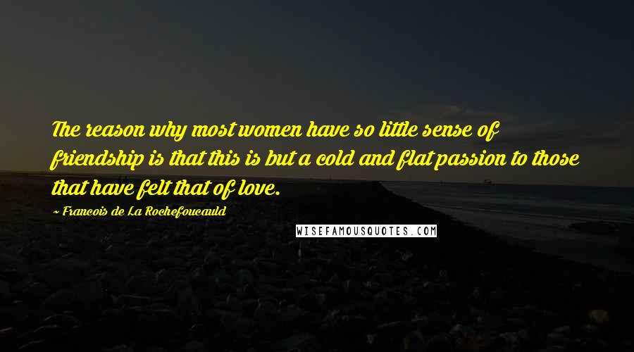 Francois De La Rochefoucauld Quotes: The reason why most women have so little sense of friendship is that this is but a cold and flat passion to those that have felt that of love.