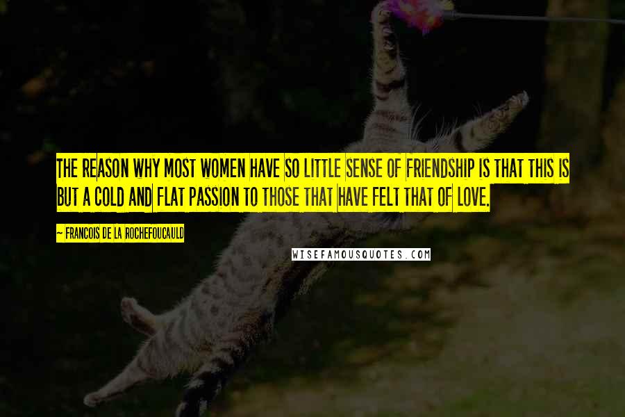 Francois De La Rochefoucauld Quotes: The reason why most women have so little sense of friendship is that this is but a cold and flat passion to those that have felt that of love.