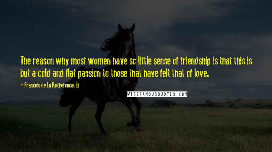 Francois De La Rochefoucauld Quotes: The reason why most women have so little sense of friendship is that this is but a cold and flat passion to those that have felt that of love.