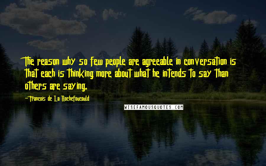 Francois De La Rochefoucauld Quotes: The reason why so few people are agreeable in conversation is that each is thinking more about what he intends to say than others are saying.