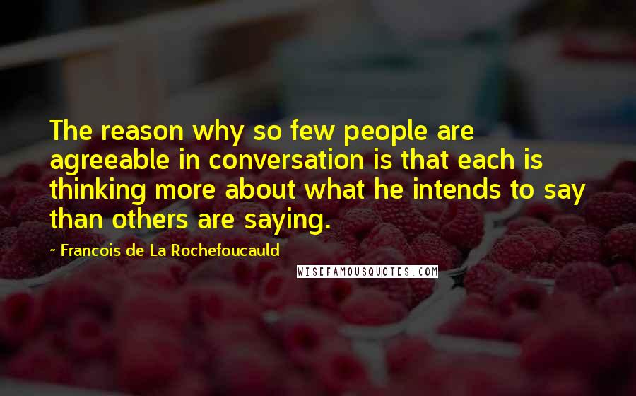 Francois De La Rochefoucauld Quotes: The reason why so few people are agreeable in conversation is that each is thinking more about what he intends to say than others are saying.