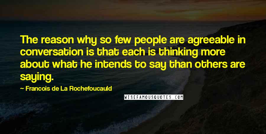 Francois De La Rochefoucauld Quotes: The reason why so few people are agreeable in conversation is that each is thinking more about what he intends to say than others are saying.