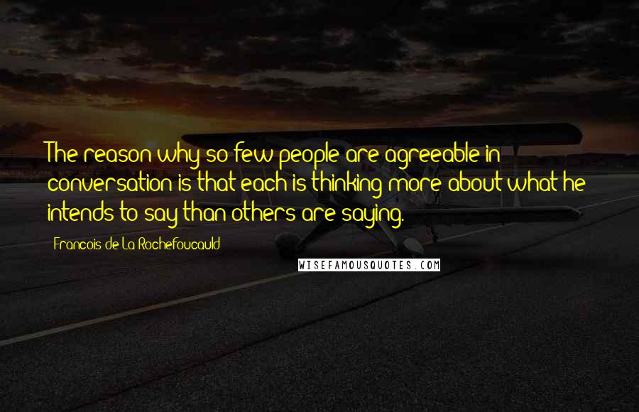 Francois De La Rochefoucauld Quotes: The reason why so few people are agreeable in conversation is that each is thinking more about what he intends to say than others are saying.