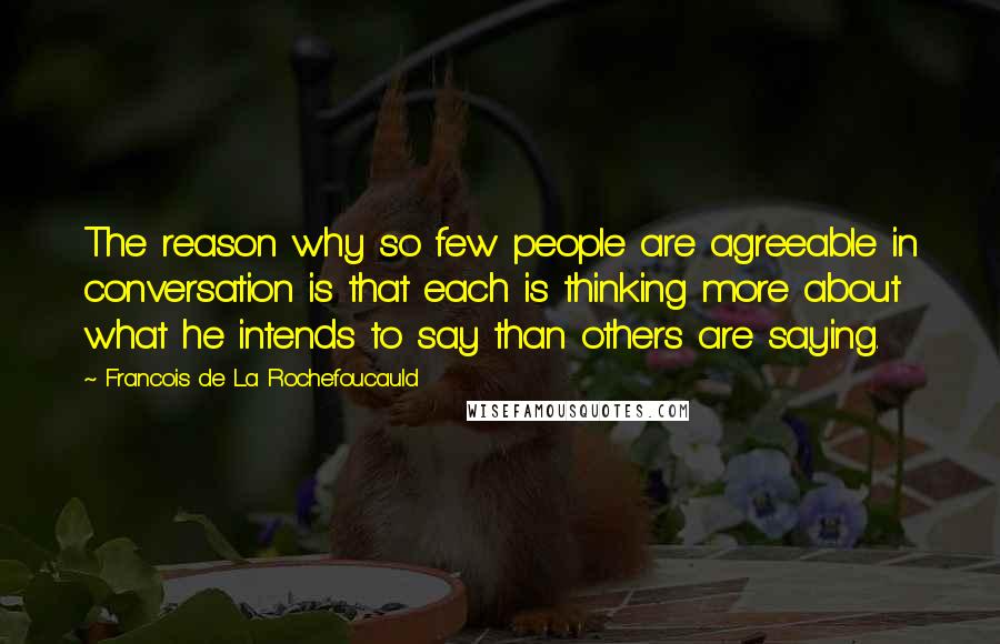 Francois De La Rochefoucauld Quotes: The reason why so few people are agreeable in conversation is that each is thinking more about what he intends to say than others are saying.