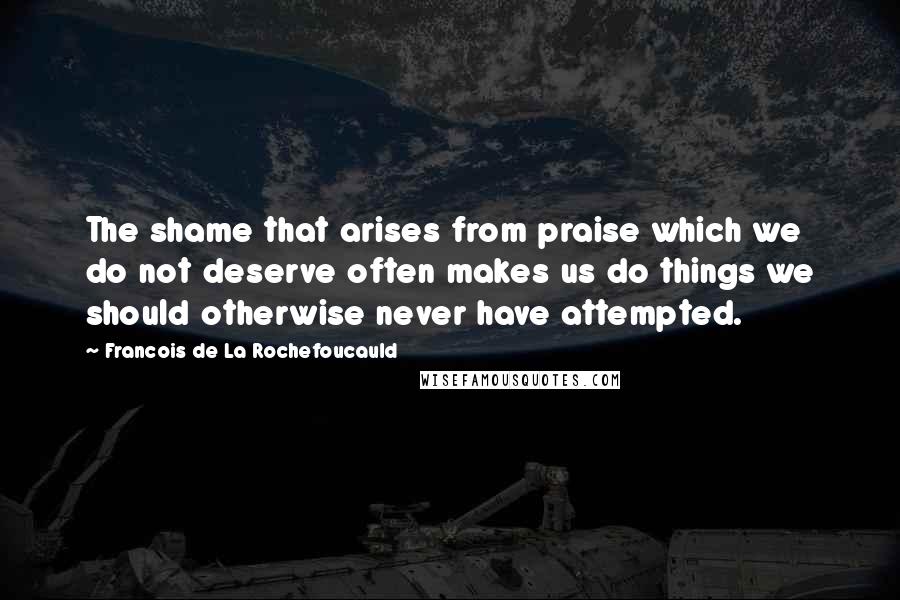 Francois De La Rochefoucauld Quotes: The shame that arises from praise which we do not deserve often makes us do things we should otherwise never have attempted.