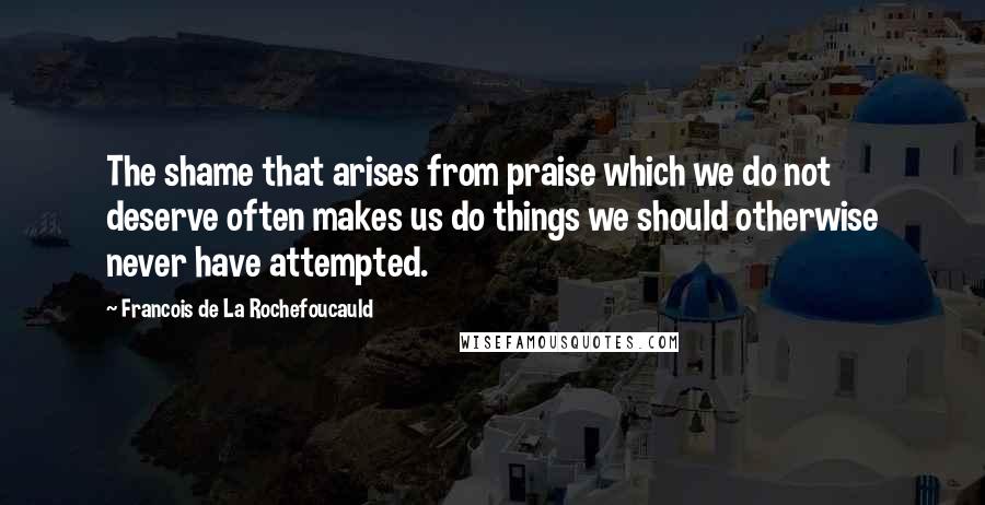 Francois De La Rochefoucauld Quotes: The shame that arises from praise which we do not deserve often makes us do things we should otherwise never have attempted.